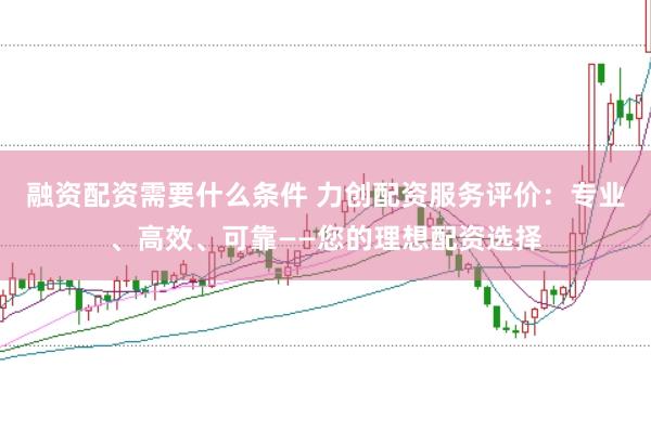 融资配资需要什么条件 力创配资服务评价：专业、高效、可靠——您的理想配资选择