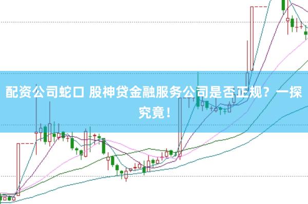 配资公司蛇口 股神贷金融服务公司是否正规？一探究竟！