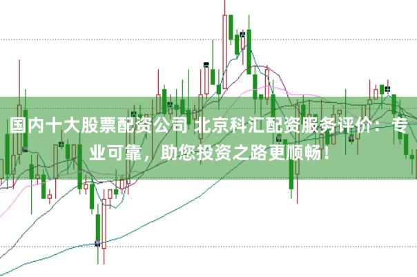 国内十大股票配资公司 北京科汇配资服务评价：专业可靠，助您投资之路更顺畅！