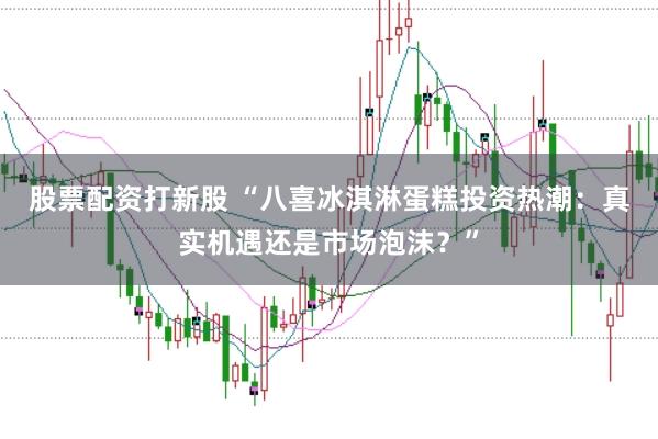 股票配资打新股 “八喜冰淇淋蛋糕投资热潮：真实机遇还是市场泡沫？”