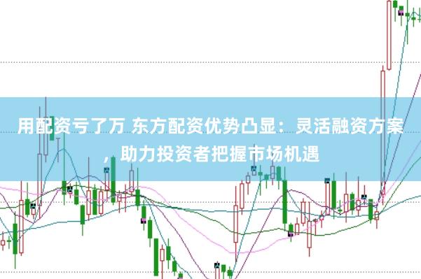 用配资亏了万 东方配资优势凸显：灵活融资方案，助力投资者把握市场机遇