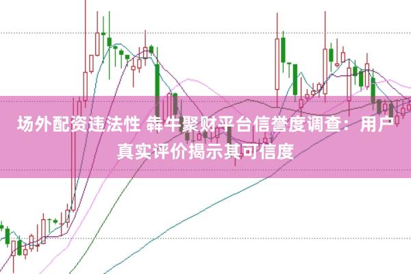 场外配资违法性 犇牛聚财平台信誉度调查：用户真实评价揭示其可信度