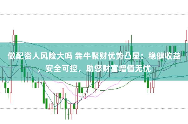做配资人风险大吗 犇牛聚财优势凸显：稳健收益，安全可控，助您财富增值无忧