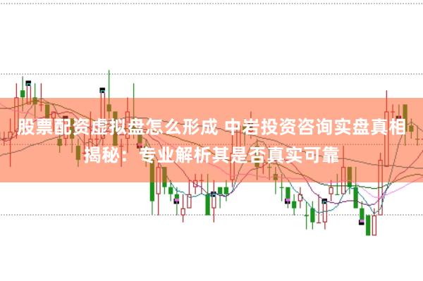 股票配资虚拟盘怎么形成 中岩投资咨询实盘真相揭秘：专业解析其是否真实可靠