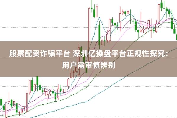 股票配资诈骗平台 深圳亿操盘平台正规性探究：用户需审慎辨别
