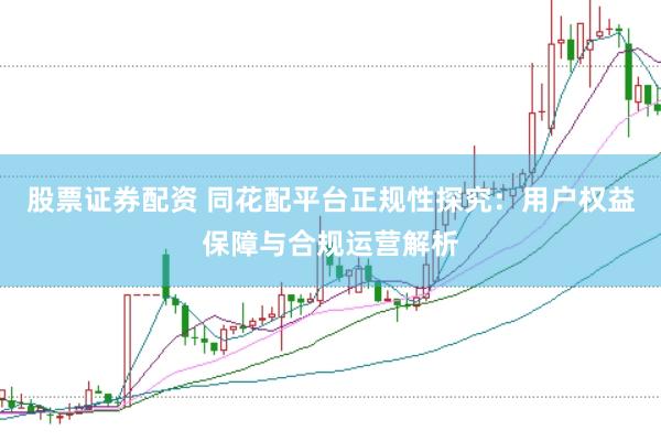 股票证券配资 同花配平台正规性探究：用户权益保障与合规运营解析