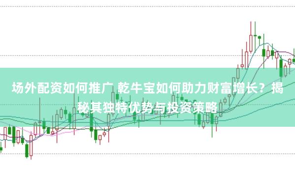 场外配资如何推广 乾牛宝如何助力财富增长？揭秘其独特优势与投资策略