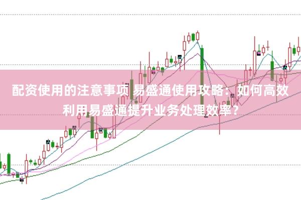 配资使用的注意事项 易盛通使用攻略：如何高效利用易盛通提升业务处理效率？