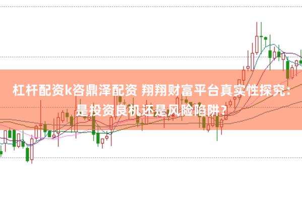 杠杆配资k咨鼎泽配资 翔翔财富平台真实性探究：是投资良机还是风险陷阱？