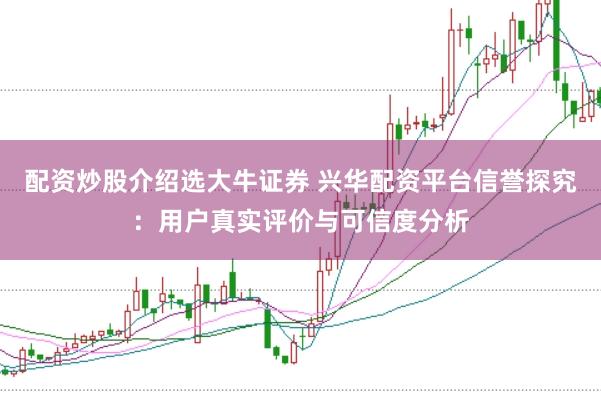 配资炒股介绍选大牛证券 兴华配资平台信誉探究：用户真实评价与可信度分析