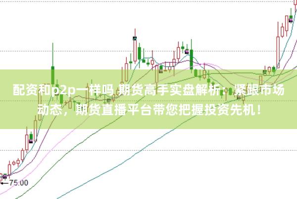 配资和p2p一样吗 期货高手实盘解析：紧跟市场动态，期货直播平台带您把握投资先机！
