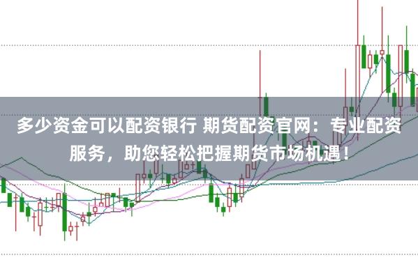 多少资金可以配资银行 期货配资官网：专业配资服务，助您轻松把握期货市场机遇！