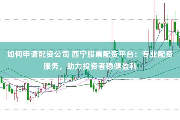 如何申请配资公司 西宁股票配资平台：专业配资服务，助力投资者稳健盈利