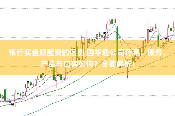 银行实盘跟配资的区别 国华通公司评测：服务、产品与口碑如何？全面解析！