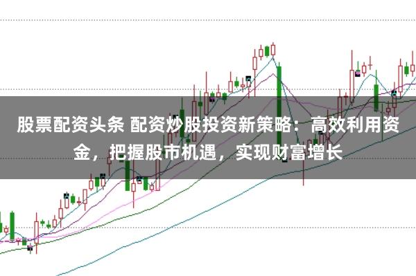 股票配资头条 配资炒股投资新策略：高效利用资金，把握股市机遇，实现财富增长