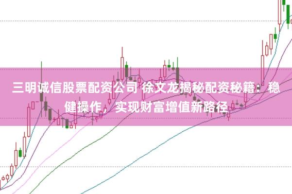 三明诚信股票配资公司 徐文龙揭秘配资秘籍：稳健操作，实现财富增值新路径
