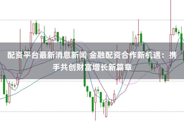 配资平台最新消息新闻 金融配资合作新机遇：携手共创财富增长新篇章