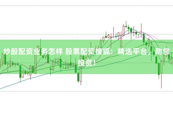 炒股配资业务怎样 股票配资搜狐：精选平台，助您投资！