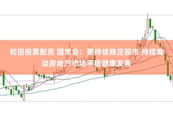 和田股票配资 国常会：要持续稳定股市 持续推动房地产市场平稳健康发展