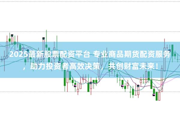 2025最新股票配资平台 专业商品期货配资服务，助力投资者高效决策，共创财富未来！