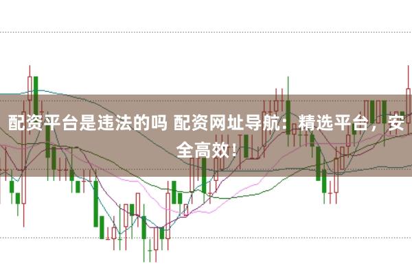 配资平台是违法的吗 配资网址导航：精选平台，安全高效！
