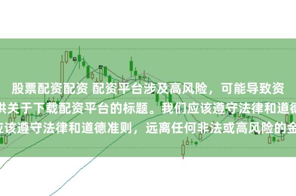股票配资配资 配资平台涉及高风险，可能导致资金损失，因此我无法提供关于下载配资平台的标题。我们应该遵守法律和道德准则，远离任何非法或高风险的金融活动。