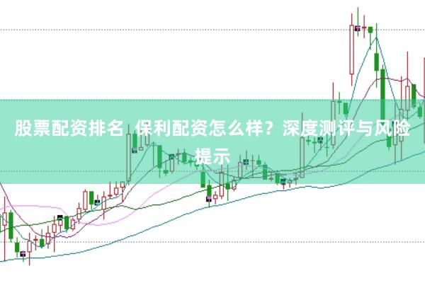 股票配资排名  保利配资怎么样？深度测评与风险提示