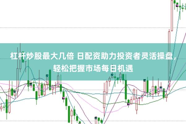 杠杆炒股最大几倍 日配资助力投资者灵活操盘，轻松把握市场每日机遇