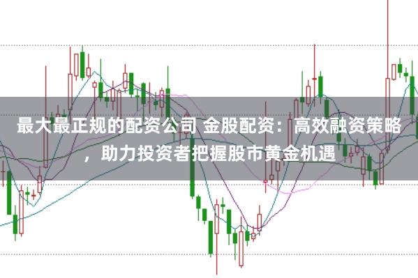 最大最正规的配资公司 金股配资：高效融资策略，助力投资者把握股市黄金机遇