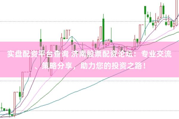 实盘配资平台查询 济南股票配资论坛：专业交流、策略分享，助力您的投资之路！