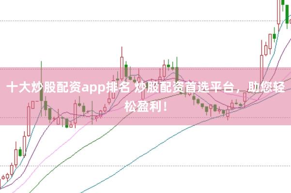 十大炒股配资app排名 炒股配资首选平台,助您轻松盈利!