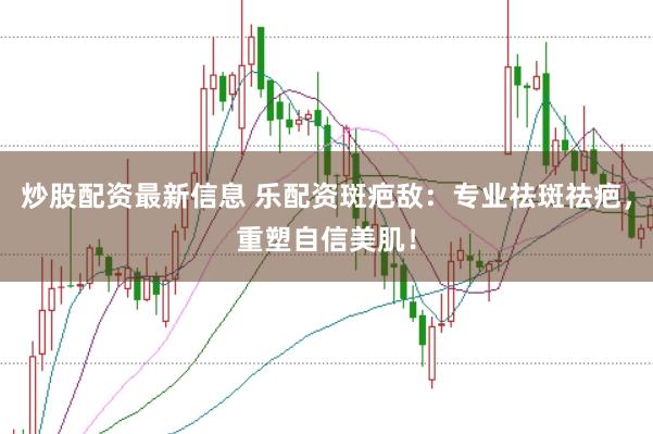 炒股配资最新信息 乐配资斑疤敌：专业祛斑祛疤，重塑自信美肌！